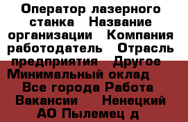 Оператор лазерного станка › Название организации ­ Компания-работодатель › Отрасль предприятия ­ Другое › Минимальный оклад ­ 1 - Все города Работа » Вакансии   . Ненецкий АО,Пылемец д.